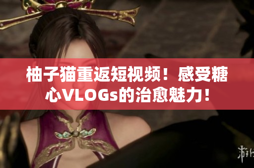 柚子猫重返短视频！感受糖心VLOGs的治愈魅力！