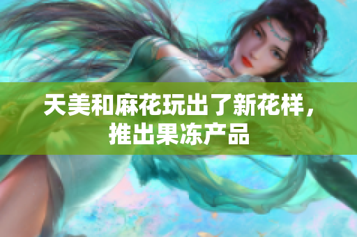 天美和麻花玩出了新花样，推出果冻产品