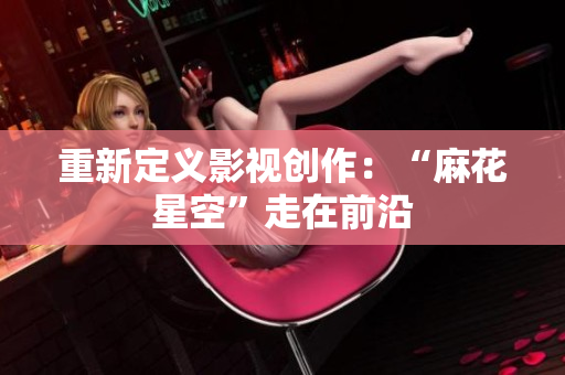 重新定义影视创作：“麻花星空”走在前沿