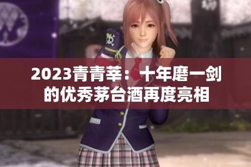 2023青青莘：十年磨一剑的优秀茅台酒再度亮相
