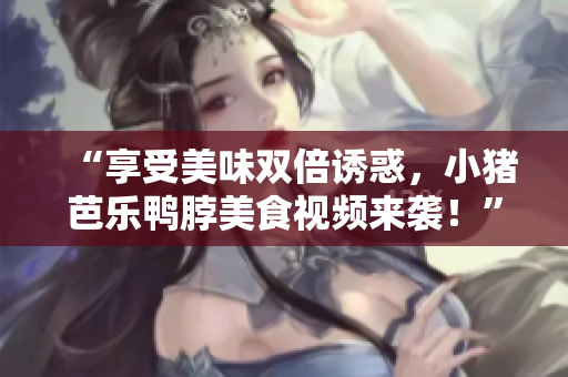 “享受美味双倍诱惑，小猪芭乐鸭脖美食视频来袭！”