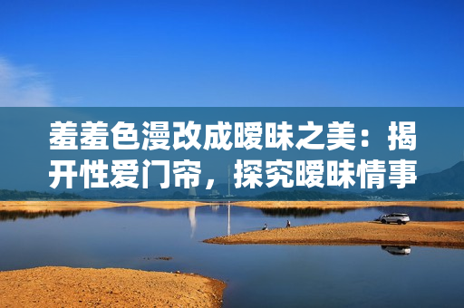 羞羞色漫改成暧昧之美：揭开性爱门帘，探究暧昧情事