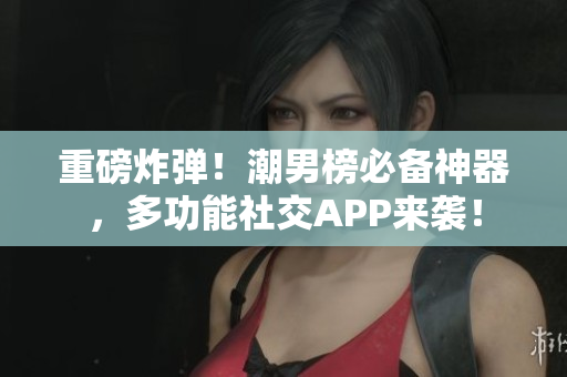 重磅炸弹！潮男榜必备神器，多功能社交APP来袭！