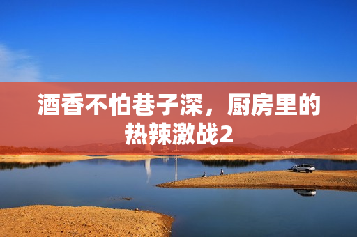 酒香不怕巷子深，厨房里的热辣激战2