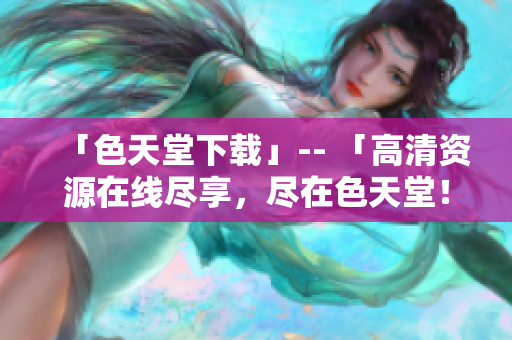 「色天堂下载」-- 「高清资源在线尽享，尽在色天堂！」