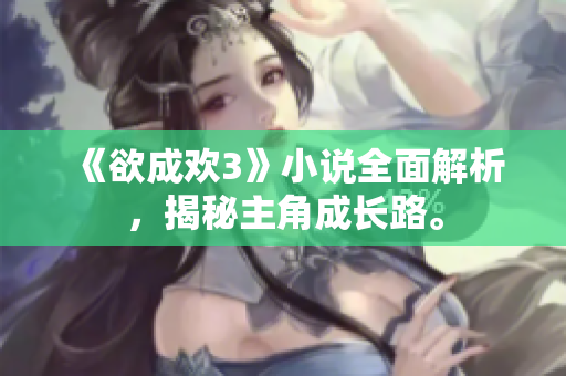 《欲成欢3》小说全面解析，揭秘主角成长路。