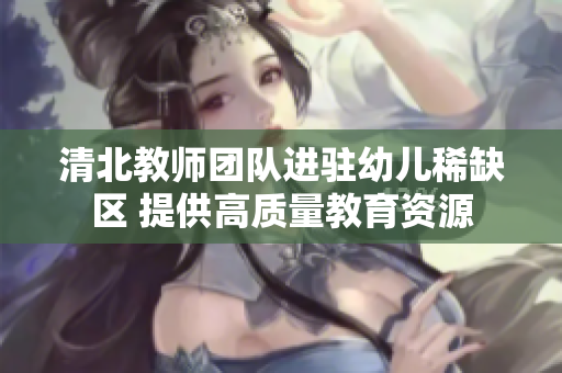 清北教师团队进驻幼儿稀缺区 提供高质量教育资源