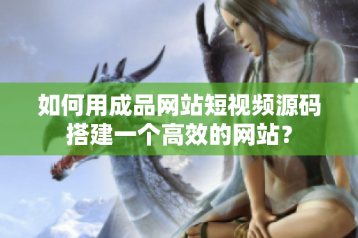 如何用成品网站短视频源码搭建一个高效的网站？