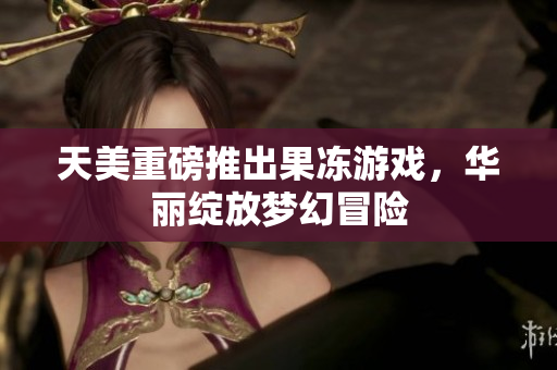 天美重磅推出果冻游戏，华丽绽放梦幻冒险