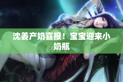 沈姜产奶喜报！宝宝迎来小奶瓶