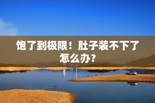 饱了到极限！肚子装不下了怎么办？