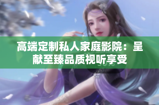高端定制私人家庭影院：呈献至臻品质视听享受