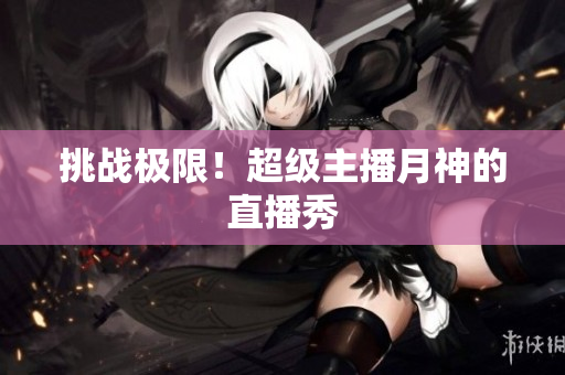 挑战极限！超级主播月神的直播秀