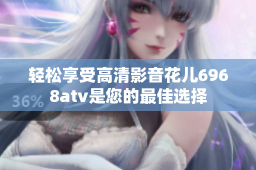 轻松享受高清影音花儿6968atv是您的最佳选择