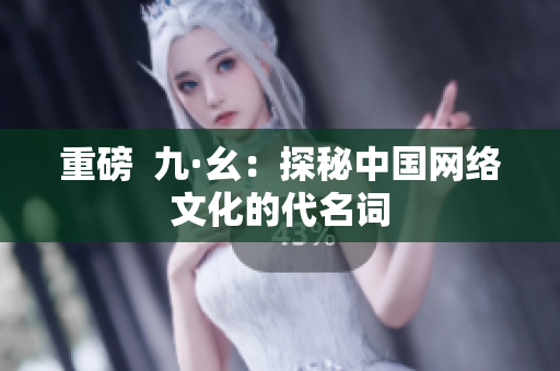 重磅  九·幺：探秘中国网络文化的代名词