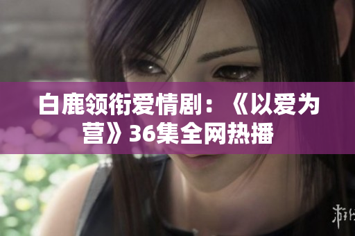 白鹿领衔爱情剧：《以爱为营》36集全网热播