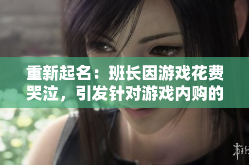 重新起名：班长因游戏花费哭泣，引发针对游戏内购的争议