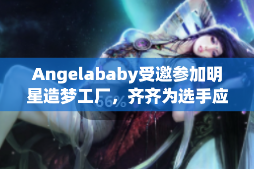 Angelababy受邀参加明星造梦工厂，齐齐为选手应援