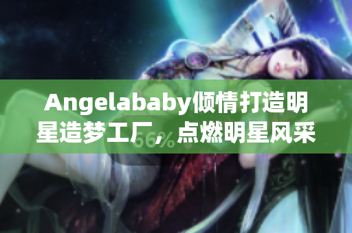 Angelababy倾情打造明星造梦工厂，点燃明星风采