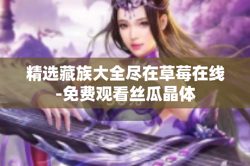 精选藏族大全尽在草莓在线-免费观看丝瓜晶体