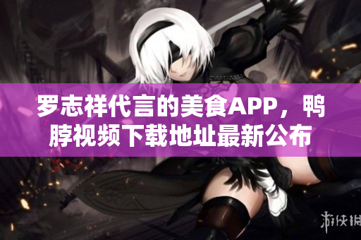 罗志祥代言的美食APP，鸭脖视频下载地址最新公布