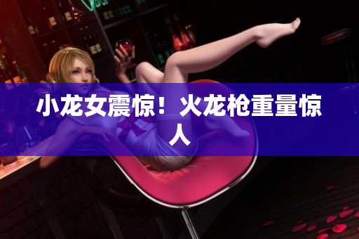 小龙女震惊！火龙枪重量惊人