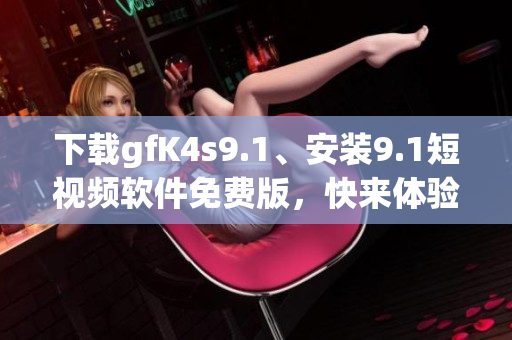下载gfK4s9.1、安装9.1短视频软件免费版，快来体验！