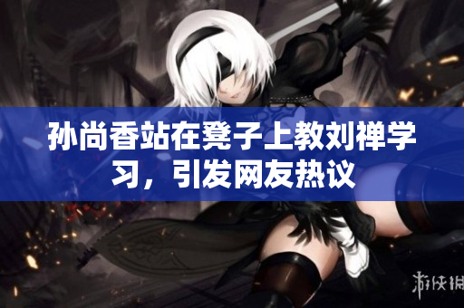 孙尚香站在凳子上教刘禅学习，引发网友热议