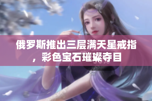 俄罗斯推出三层满天星戒指，彩色宝石璀璨夺目