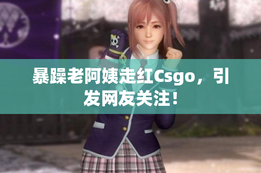 暴躁老阿姨走红Csgo，引发网友关注！