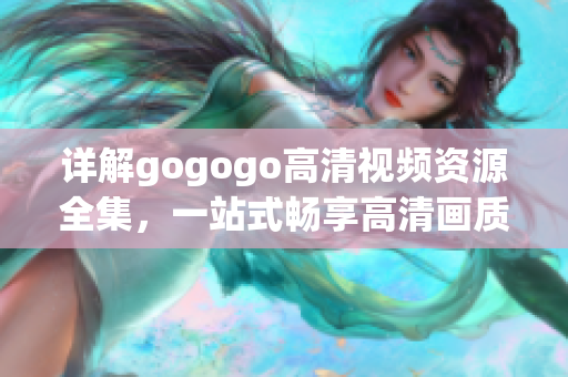 详解gogogo高清视频资源全集，一站式畅享高清画质
