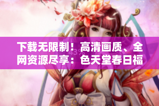 下载无限制！高清画质、全网资源尽享：色天堂春日福利！