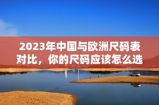 2023年中国与欧洲尺码表对比，你的尺码应该怎么选？