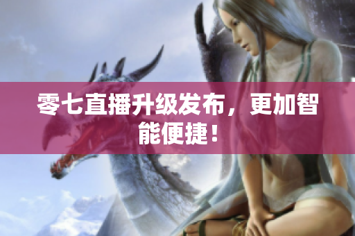 零七直播升级发布，更加智能便捷！