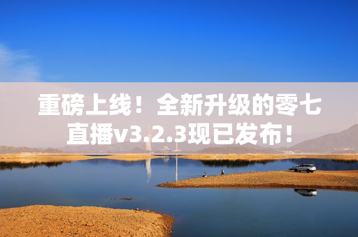 重磅上线！全新升级的零七直播v3.2.3现已发布！