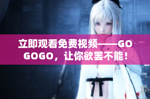 立即观看免费视频——GOGOGO，让你欲罢不能！