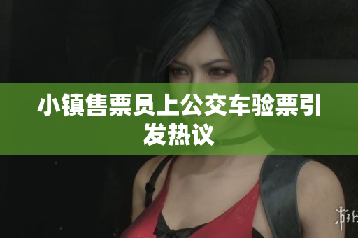 小镇售票员上公交车验票引发热议