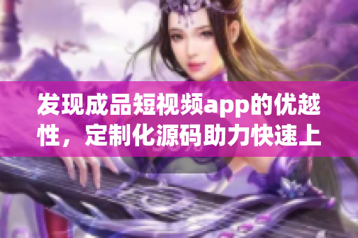 发现成品短视频app的优越性，定制化源码助力快速上线