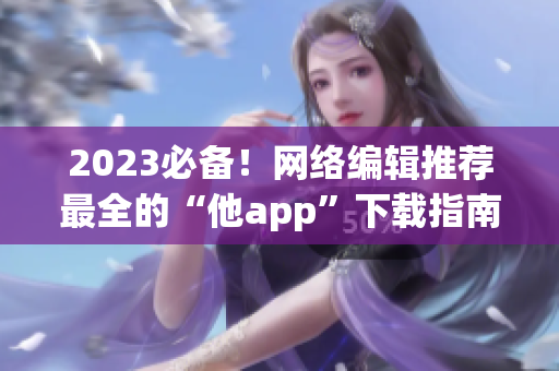 2023必备！网络编辑推荐最全的“他app”下载指南
