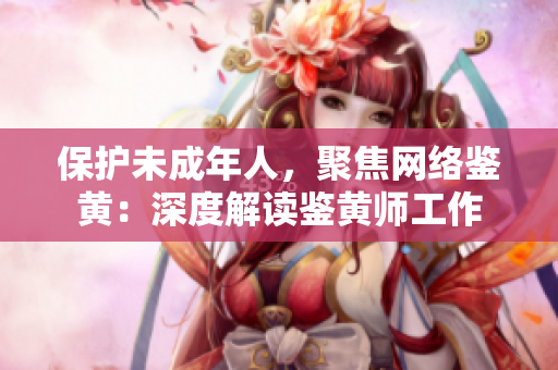 保护未成年人，聚焦网络鉴黄：深度解读鉴黄师工作
