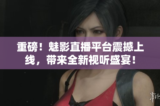重磅！魅影直播平台震撼上线，带来全新视听盛宴！