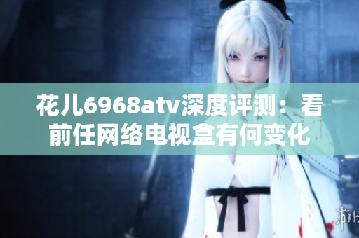 花儿6968atv深度评测：看前任网络电视盒有何变化