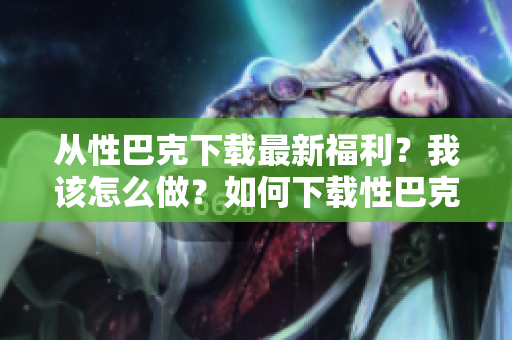从性巴克下载最新福利？我该怎么做？如何下载性巴克最新福利？