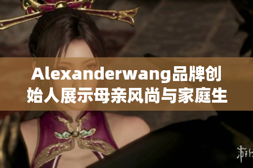 Alexanderwang品牌创始人展示母亲风尚与家庭生活