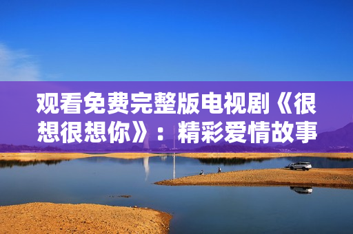 观看免费完整版电视剧《很想很想你》：精彩爱情故事不容错过！