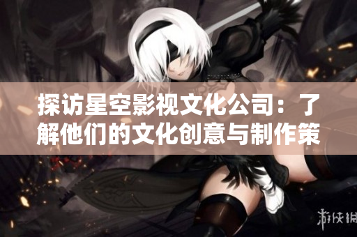 探访星空影视文化公司：了解他们的文化创意与制作策略
