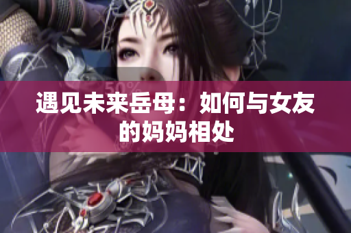 遇见未来岳母：如何与女友的妈妈相处