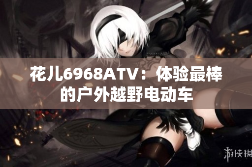 花儿6968ATV：体验最棒的户外越野电动车