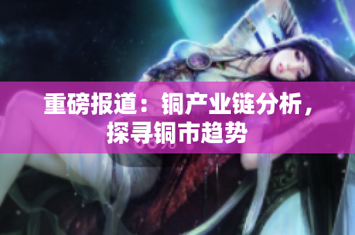 重磅报道：铜产业链分析，探寻铜市趋势
