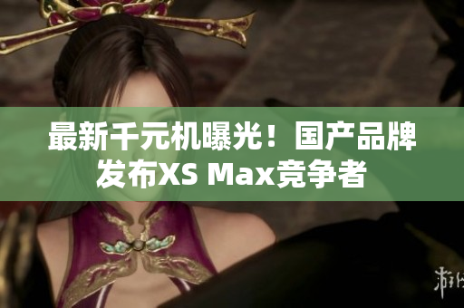 最新千元机曝光！国产品牌发布XS Max竞争者